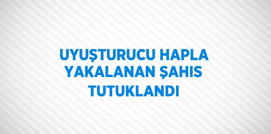 UYUŞTURUCU HAPLA YAKALANAN ŞAHIS TUTUKLANDI