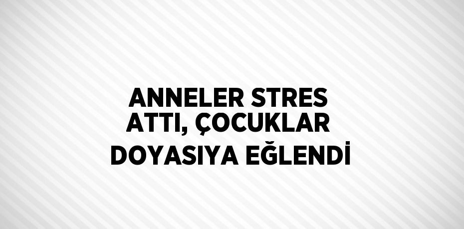 ANNELER STRES ATTI, ÇOCUKLAR DOYASIYA EĞLENDİ