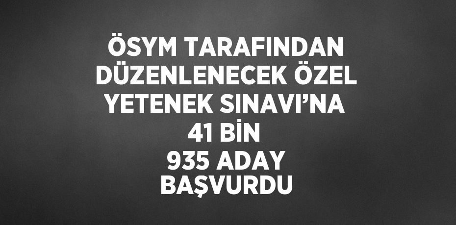 ÖSYM TARAFINDAN DÜZENLENECEK ÖZEL YETENEK SINAVI’NA 41 BİN 935 ADAY BAŞVURDU