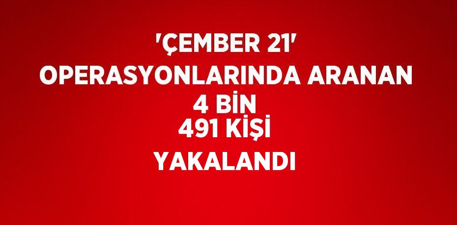 'ÇEMBER 21' OPERASYONLARINDA ARANAN 4 BİN 491 KİŞİ YAKALANDI