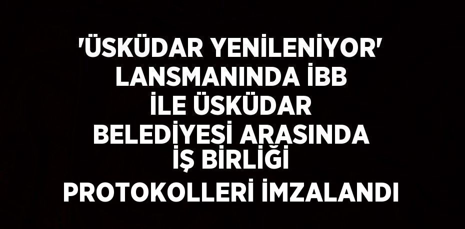 'ÜSKÜDAR YENİLENİYOR' LANSMANINDA İBB İLE ÜSKÜDAR BELEDİYESİ ARASINDA İŞ BİRLİĞİ PROTOKOLLERİ İMZALANDI