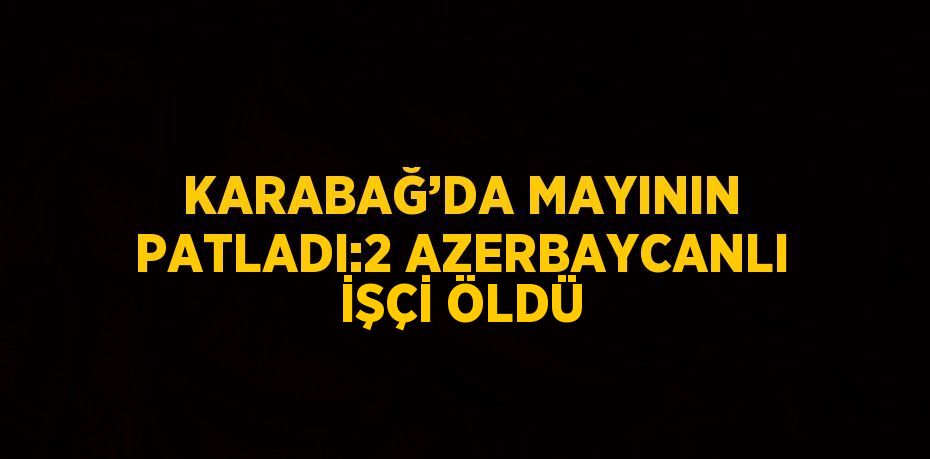 KARABAĞ’DA MAYININ PATLADI:2 AZERBAYCANLI İŞÇİ ÖLDÜ