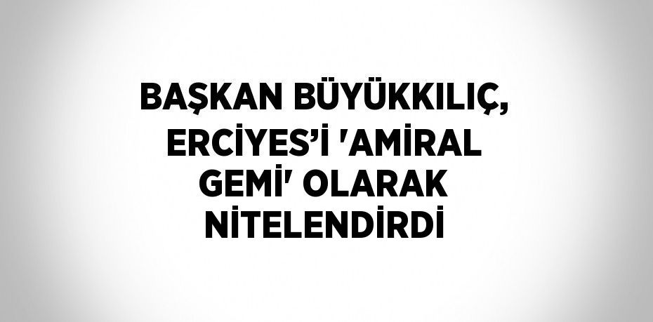 BAŞKAN BÜYÜKKILIÇ, ERCİYES’İ 'AMİRAL GEMİ' OLARAK NİTELENDİRDİ