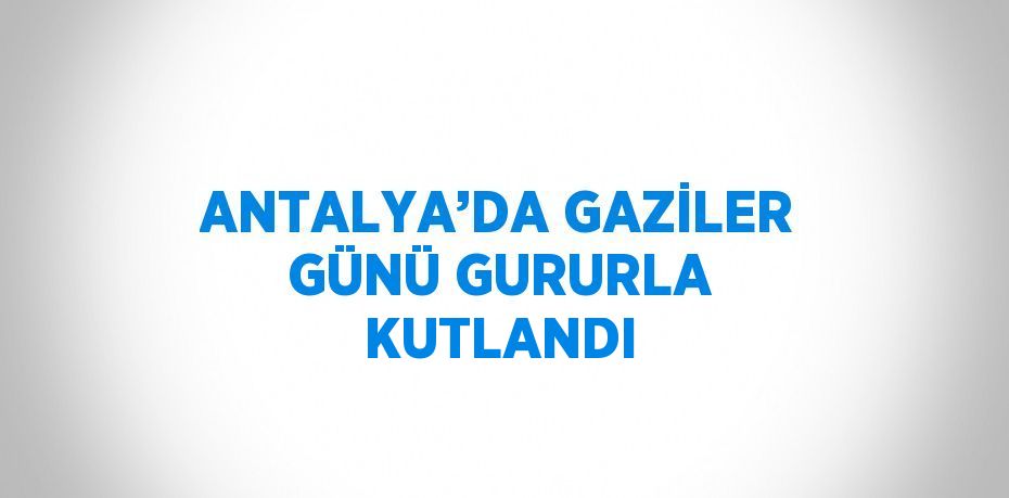 ANTALYA’DA GAZİLER GÜNÜ GURURLA KUTLANDI