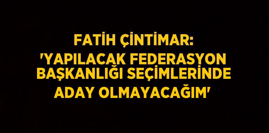 FATİH ÇİNTİMAR: 'YAPILACAK FEDERASYON BAŞKANLIĞI SEÇİMLERİNDE ADAY OLMAYACAĞIM'