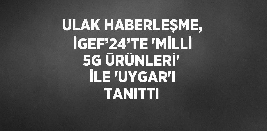 ULAK HABERLEŞME, İGEF’24’TE 'MİLLİ 5G ÜRÜNLERİ' İLE 'UYGAR'I TANITTI