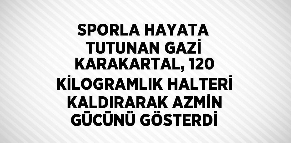 SPORLA HAYATA TUTUNAN GAZİ KARAKARTAL, 120 KİLOGRAMLIK HALTERİ KALDIRARAK AZMİN GÜCÜNÜ GÖSTERDİ