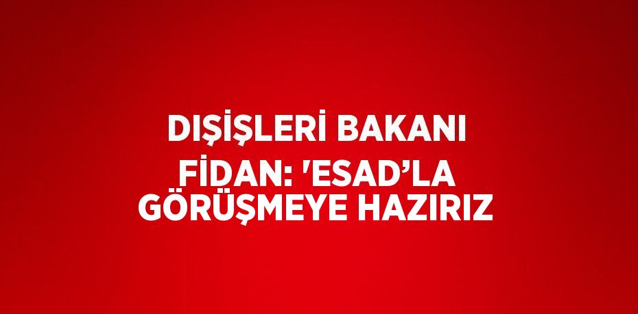 DIŞİŞLERİ BAKANI FİDAN: 'ESAD’LA GÖRÜŞMEYE HAZIRIZ