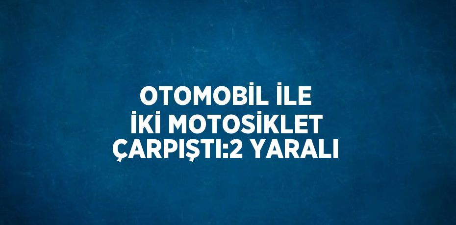 OTOMOBİL İLE İKİ MOTOSİKLET ÇARPIŞTI:2 YARALI