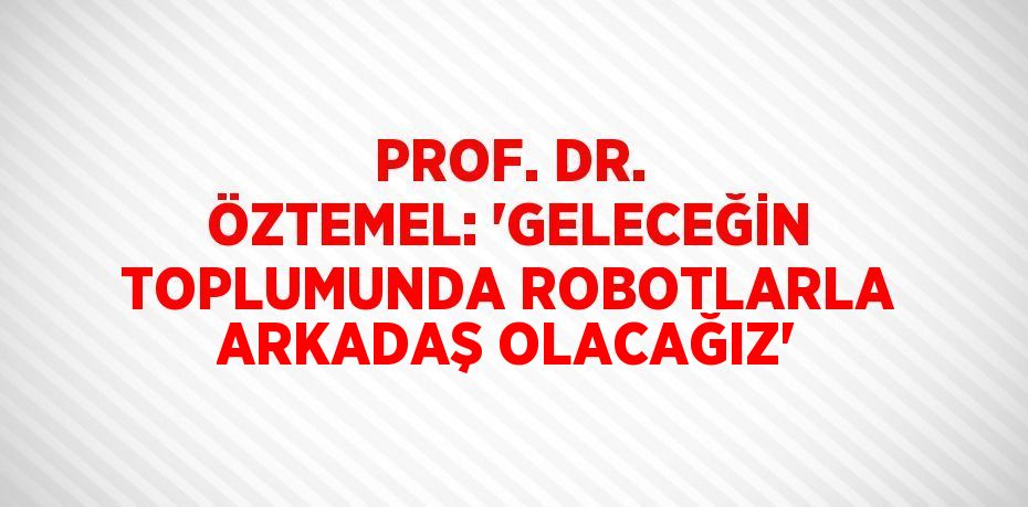 PROF. DR. ÖZTEMEL: 'GELECEĞİN TOPLUMUNDA ROBOTLARLA ARKADAŞ OLACAĞIZ'