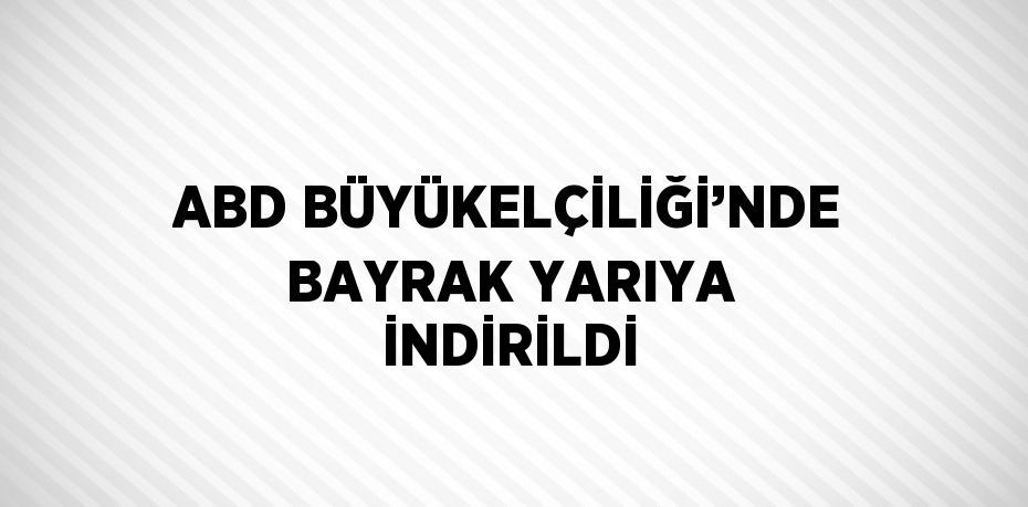 ABD BÜYÜKELÇİLİĞİ’NDE BAYRAK YARIYA İNDİRİLDİ