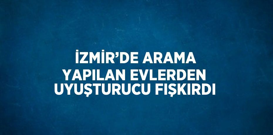 İZMİR’DE ARAMA YAPILAN EVLERDEN UYUŞTURUCU FIŞKIRDI