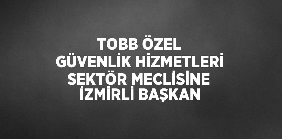 TOBB ÖZEL GÜVENLİK HİZMETLERİ SEKTÖR MECLİSİNE İZMİRLİ BAŞKAN