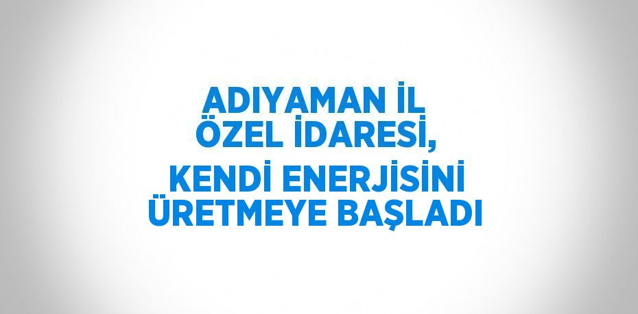 ADIYAMAN İL ÖZEL İDARESİ, KENDİ ENERJİSİNİ ÜRETMEYE BAŞLADI