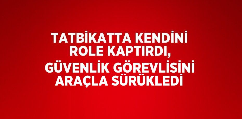 TATBİKATTA KENDİNİ ROLE KAPTIRDI, GÜVENLİK GÖREVLİSİNİ ARAÇLA SÜRÜKLEDİ