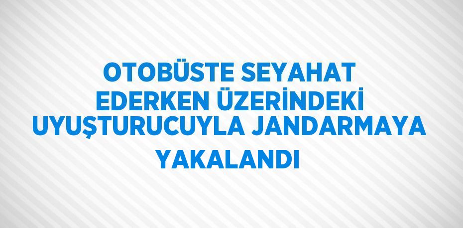 OTOBÜSTE SEYAHAT EDERKEN ÜZERİNDEKİ UYUŞTURUCUYLA JANDARMAYA YAKALANDI