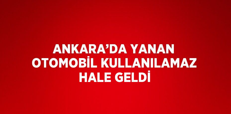 ANKARA’DA YANAN OTOMOBİL KULLANILAMAZ HALE GELDİ