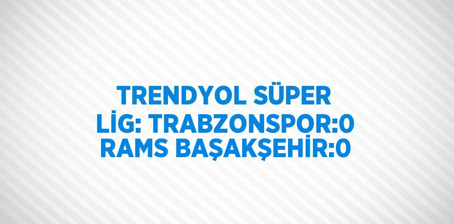 TRENDYOL SÜPER LİG: TRABZONSPOR:0 RAMS BAŞAKŞEHİR:0