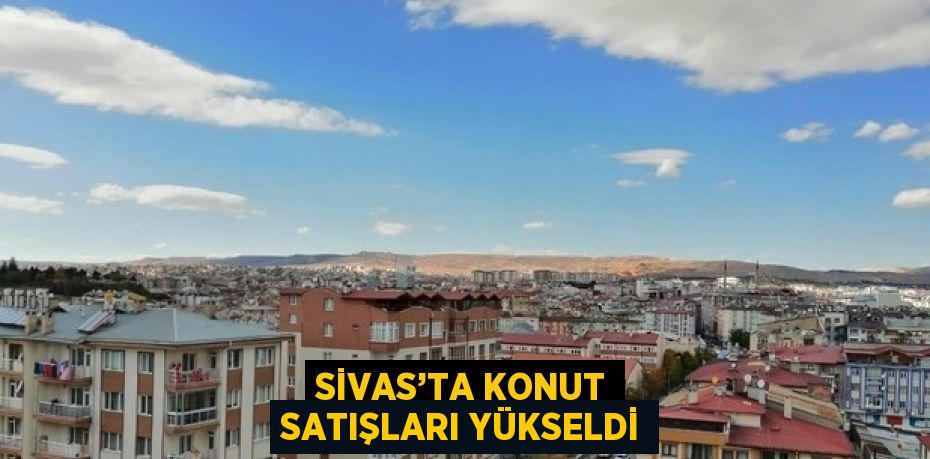 SİVAS’TA KONUT SATIŞLARI YÜKSELDİ