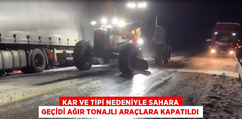 KAR VE TİPİ NEDENİYLE SAHARA GEÇİDİ AĞIR TONAJLI ARAÇLARA KAPATILDI