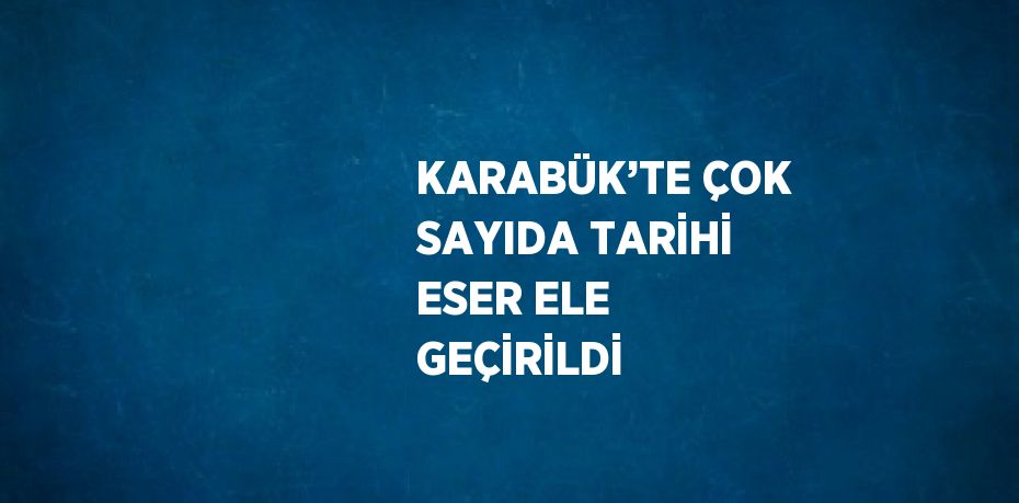 KARABÜK’TE ÇOK SAYIDA TARİHİ ESER ELE GEÇİRİLDİ