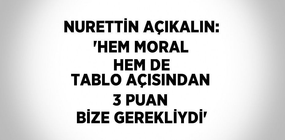 NURETTİN AÇIKALIN: 'HEM MORAL HEM DE TABLO AÇISINDAN 3 PUAN BİZE GEREKLİYDİ'