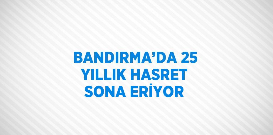 BANDIRMA’DA 25 YILLIK HASRET SONA ERİYOR