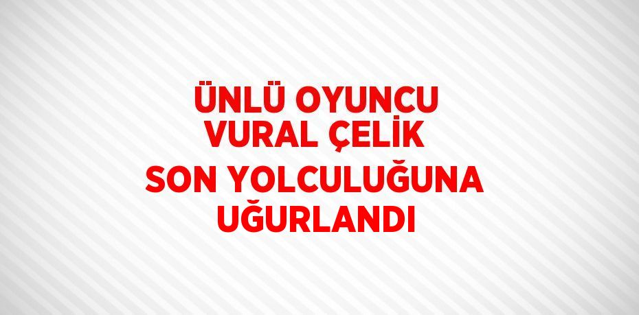 ÜNLÜ OYUNCU VURAL ÇELİK SON YOLCULUĞUNA UĞURLANDI