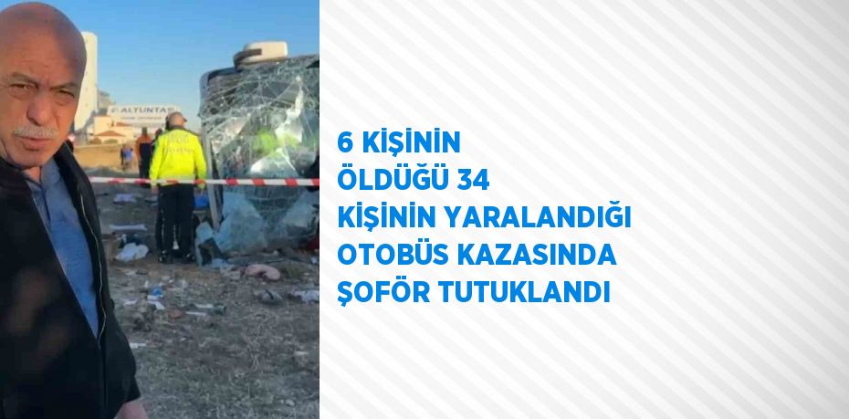 6 KİŞİNİN ÖLDÜĞÜ 34 KİŞİNİN YARALANDIĞI OTOBÜS KAZASINDA ŞOFÖR TUTUKLANDI