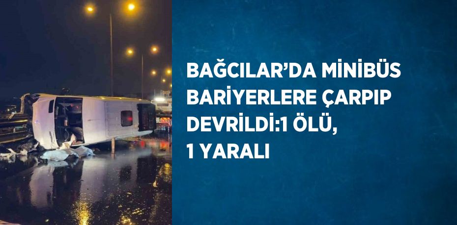 BAĞCILAR’DA MİNİBÜS BARİYERLERE ÇARPIP DEVRİLDİ:1 ÖLÜ, 1 YARALI