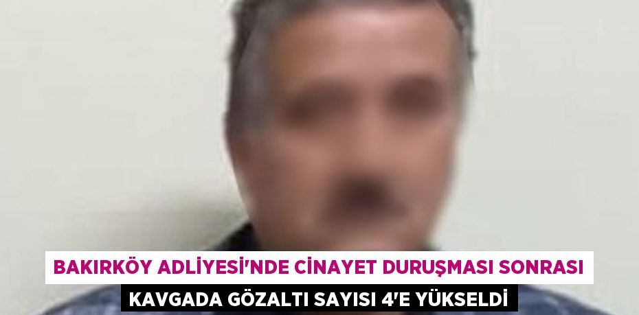 BAKIRKÖY ADLİYESİ’NDE CİNAYET DURUŞMASI SONRASI KAVGADA GÖZALTI SAYISI 4’E YÜKSELDİ