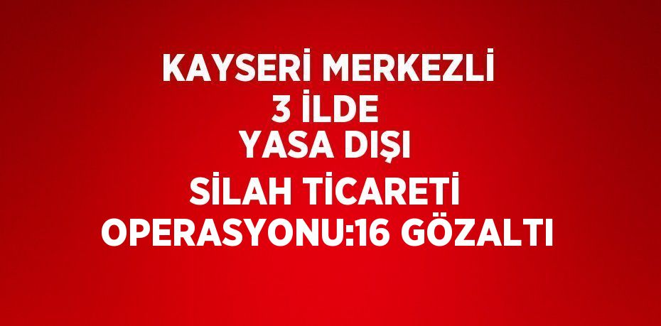 KAYSERİ MERKEZLİ 3 İLDE YASA DIŞI SİLAH TİCARETİ OPERASYONU:16 GÖZALTI