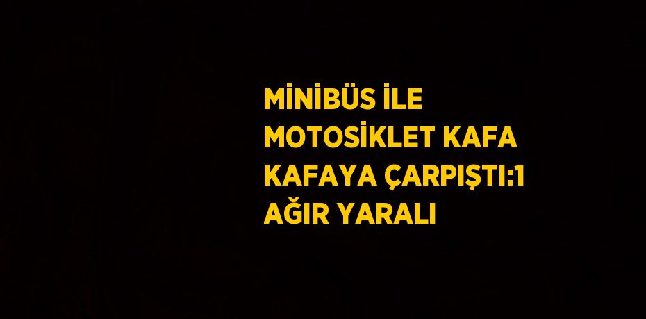 MİNİBÜS İLE MOTOSİKLET KAFA KAFAYA ÇARPIŞTI:1 AĞIR YARALI