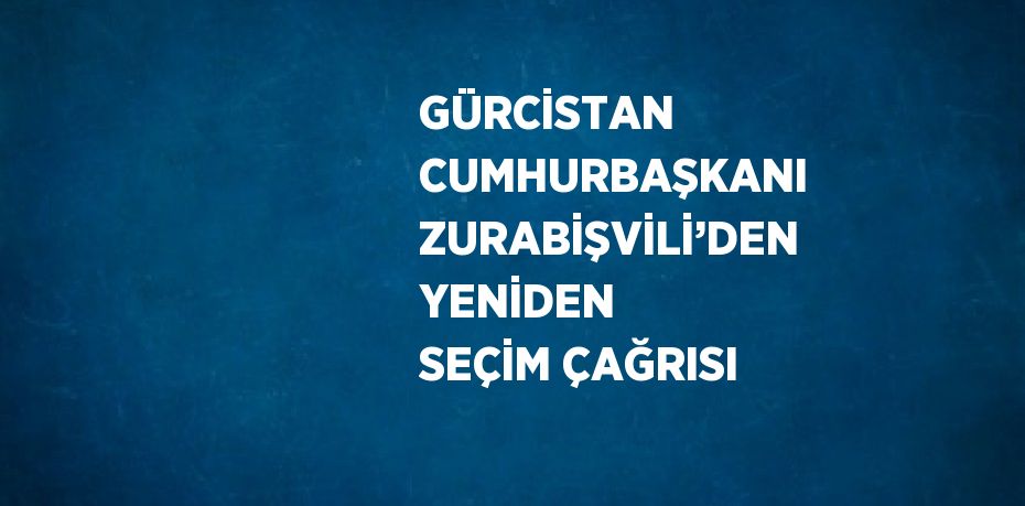 GÜRCİSTAN CUMHURBAŞKANI ZURABİŞVİLİ’DEN YENİDEN SEÇİM ÇAĞRISI