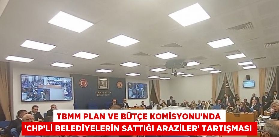 TBMM PLAN VE BÜTÇE KOMİSYONU’NDA ’CHP’Lİ BELEDİYELERİN SATTIĞI ARAZİLER’ TARTIŞMASI