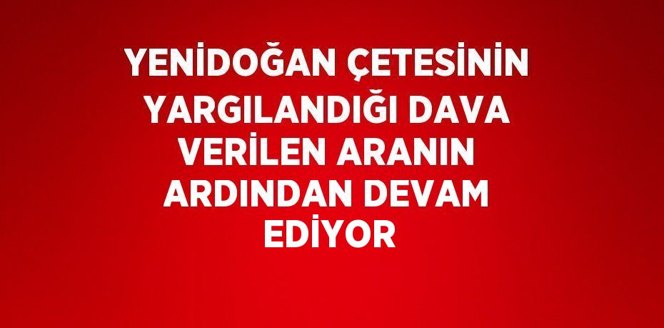 YENİDOĞAN ÇETESİNİN YARGILANDIĞI DAVA VERİLEN ARANIN ARDINDAN DEVAM EDİYOR