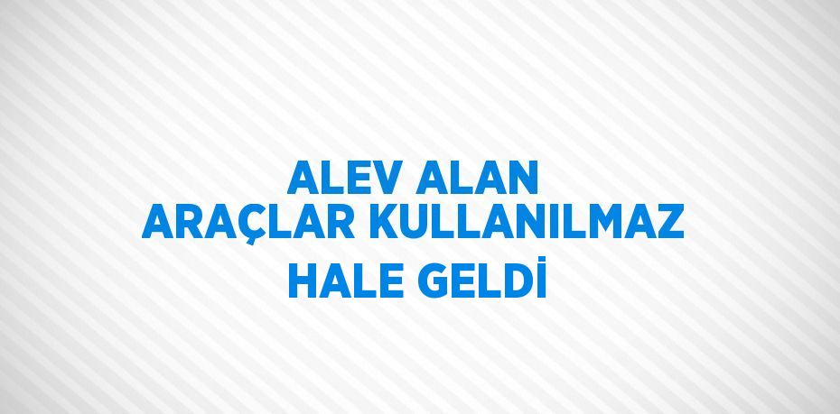 ALEV ALAN ARAÇLAR KULLANILMAZ HALE GELDİ