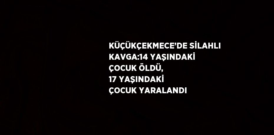 KÜÇÜKÇEKMECE’DE SİLAHLI KAVGA:14 YAŞINDAKİ ÇOCUK ÖLDÜ, 17 YAŞINDAKİ ÇOCUK YARALANDI