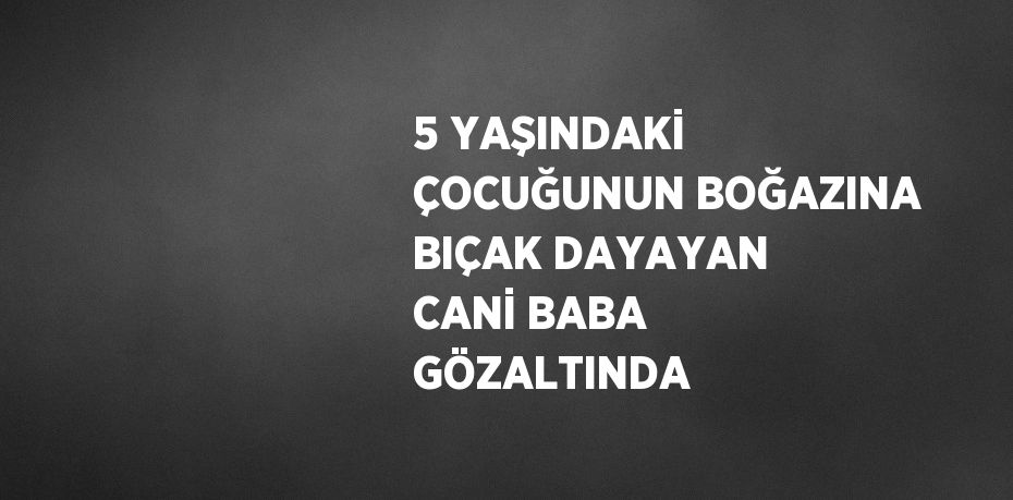 5 YAŞINDAKİ ÇOCUĞUNUN BOĞAZINA BIÇAK DAYAYAN CANİ BABA GÖZALTINDA