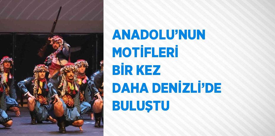 ANADOLU’NUN MOTİFLERİ BİR KEZ DAHA DENİZLİ’DE BULUŞTU