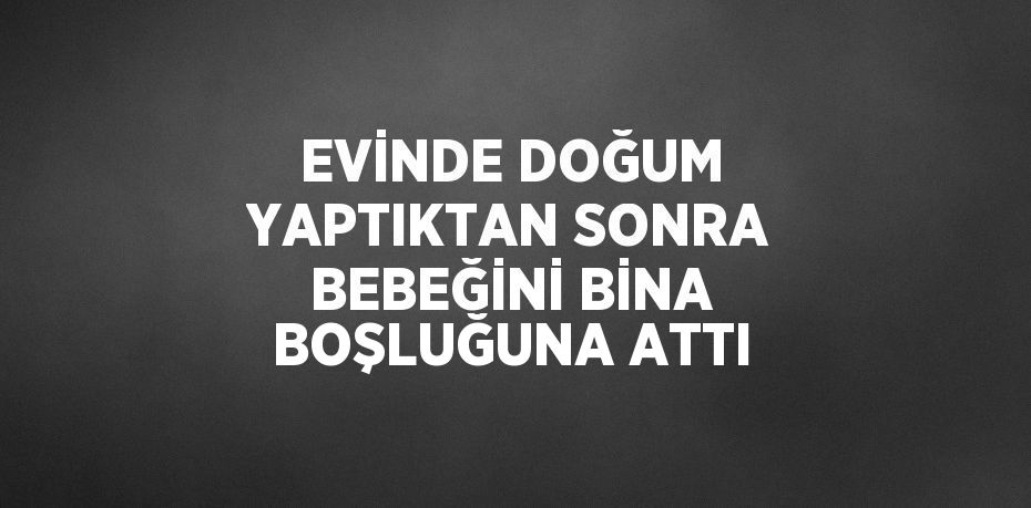 EVİNDE DOĞUM YAPTIKTAN SONRA BEBEĞİNİ BİNA BOŞLUĞUNA ATTI