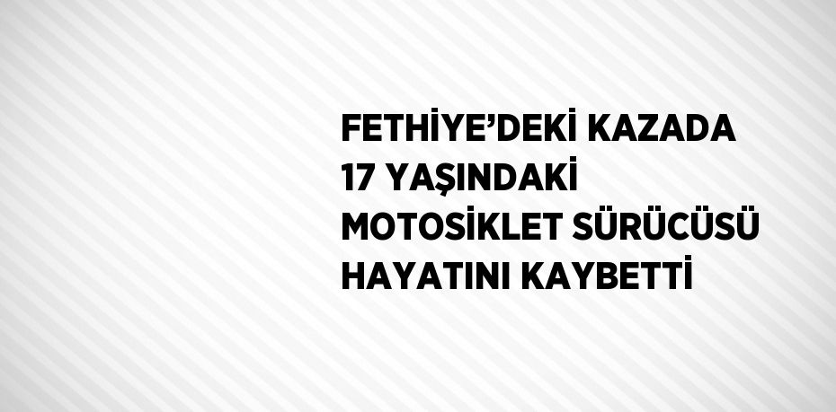 FETHİYE’DEKİ KAZADA 17 YAŞINDAKİ MOTOSİKLET SÜRÜCÜSÜ HAYATINI KAYBETTİ