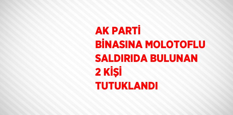 AK PARTİ BİNASINA MOLOTOFLU SALDIRIDA BULUNAN 2 KİŞİ TUTUKLANDI