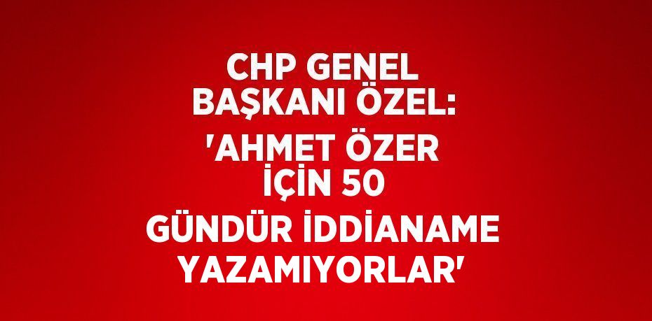 CHP GENEL BAŞKANI ÖZEL: 'AHMET ÖZER İÇİN 50 GÜNDÜR İDDİANAME YAZAMIYORLAR'