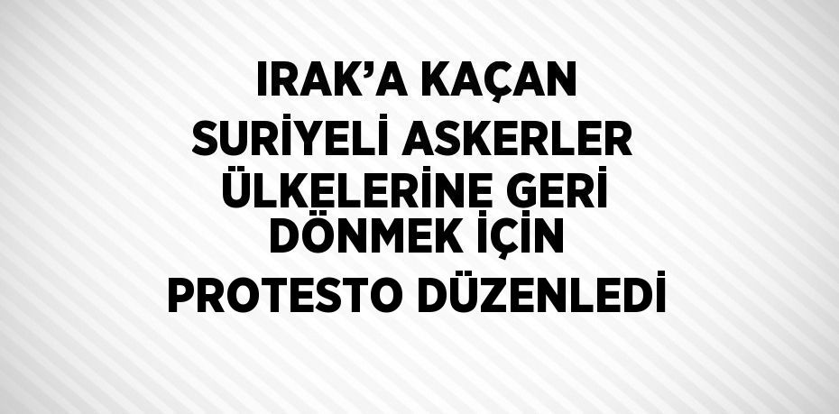 IRAK’A KAÇAN SURİYELİ ASKERLER ÜLKELERİNE GERİ DÖNMEK İÇİN PROTESTO DÜZENLEDİ