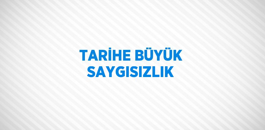 TARİHE BÜYÜK SAYGISIZLIK