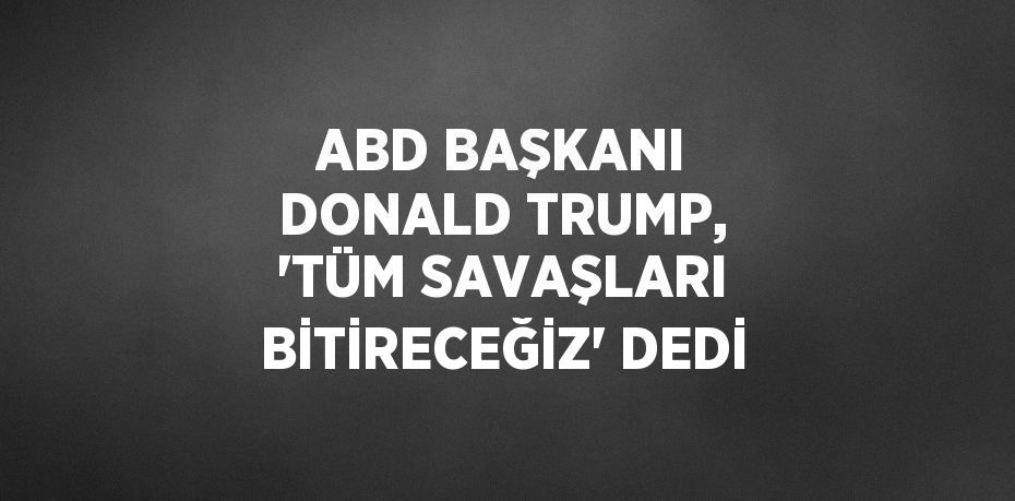 ABD BAŞKANI DONALD TRUMP, 'TÜM SAVAŞLARI BİTİRECEĞİZ' DEDİ