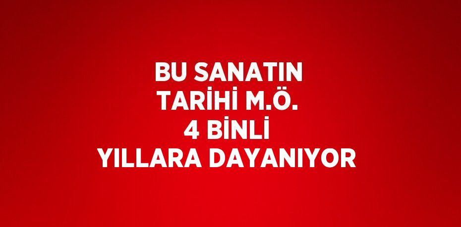 BU SANATIN TARİHİ M.Ö. 4 BİNLİ YILLARA DAYANIYOR