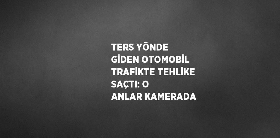 TERS YÖNDE GİDEN OTOMOBİL TRAFİKTE TEHLİKE SAÇTI: O ANLAR KAMERADA