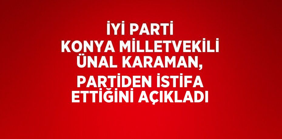 İYİ PARTİ KONYA MİLLETVEKİLİ ÜNAL KARAMAN, PARTİDEN İSTİFA ETTİĞİNİ AÇIKLADI